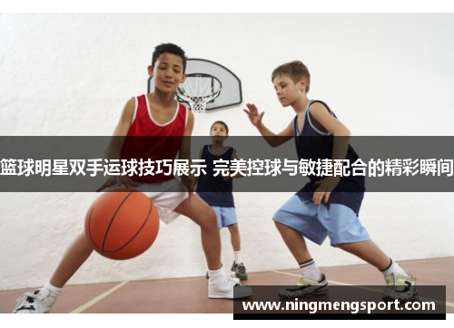 篮球明星双手运球技巧展示 完美控球与敏捷配合的精彩瞬间