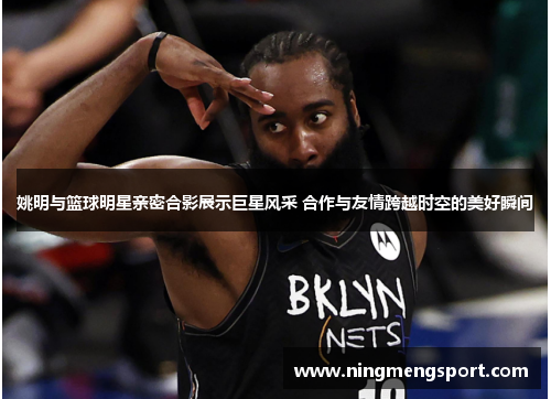 姚明与篮球明星亲密合影展示巨星风采 合作与友情跨越时空的美好瞬间