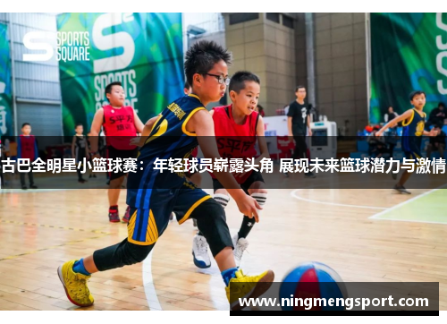 古巴全明星小篮球赛：年轻球员崭露头角 展现未来篮球潜力与激情