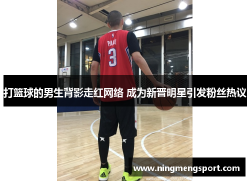 打篮球的男生背影走红网络 成为新晋明星引发粉丝热议