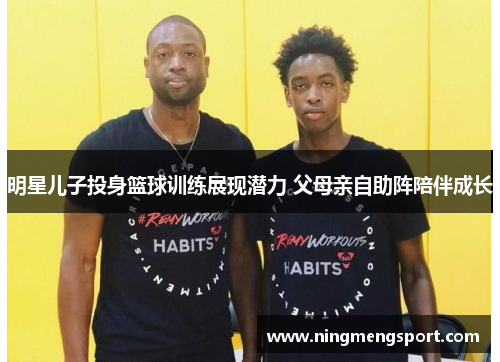 明星儿子投身篮球训练展现潜力 父母亲自助阵陪伴成长