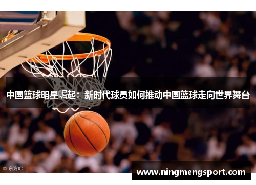 中国篮球明星崛起：新时代球员如何推动中国篮球走向世界舞台