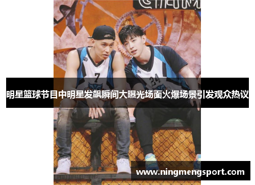 明星篮球节目中明星发飙瞬间大曝光场面火爆场景引发观众热议