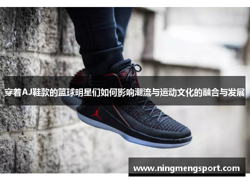 穿着AJ鞋款的篮球明星们如何影响潮流与运动文化的融合与发展