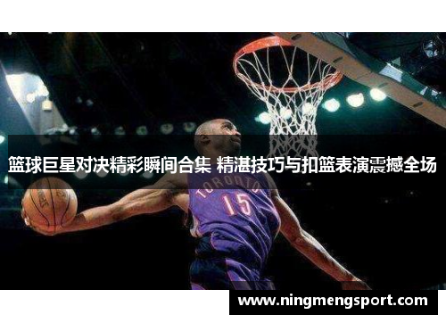 篮球巨星对决精彩瞬间合集 精湛技巧与扣篮表演震撼全场