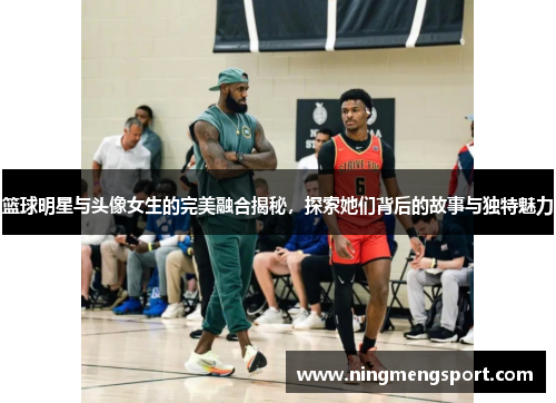 篮球明星与头像女生的完美融合揭秘，探索她们背后的故事与独特魅力