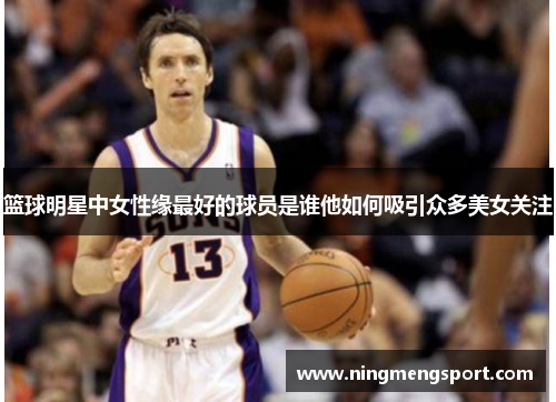 篮球明星中女性缘最好的球员是谁他如何吸引众多美女关注