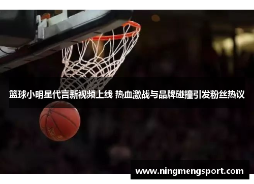 篮球小明星代言新视频上线 热血激战与品牌碰撞引发粉丝热议