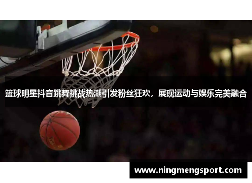 篮球明星抖音跳舞挑战热潮引发粉丝狂欢，展现运动与娱乐完美融合