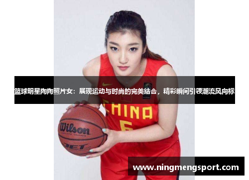 篮球明星陶陶照片女：展现运动与时尚的完美结合，精彩瞬间引领潮流风向标