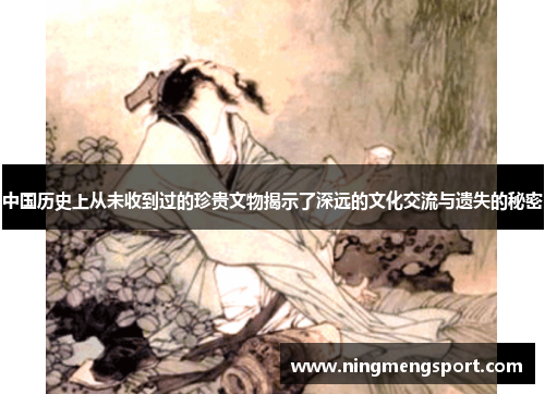 中国历史上从未收到过的珍贵文物揭示了深远的文化交流与遗失的秘密