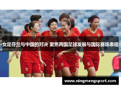 女足芬兰与中国的对决 聚焦两国足球发展与国际赛场表现