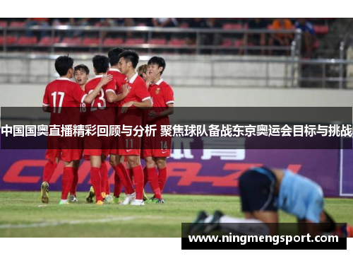 中国国奥直播精彩回顾与分析 聚焦球队备战东京奥运会目标与挑战